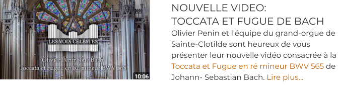 NOUVELLE VIDEO:  TOCCATA ET FUGUE DE BACH Olivier Penin et l'équipe du grand-orgue de Sainte-Clotilde sont heureux de vous présenter leur nouvelle vidéo consacrée à la Toccata et Fugue en ré mineur BWV 565 de Johann- Sebastian Bach. Lire plus…