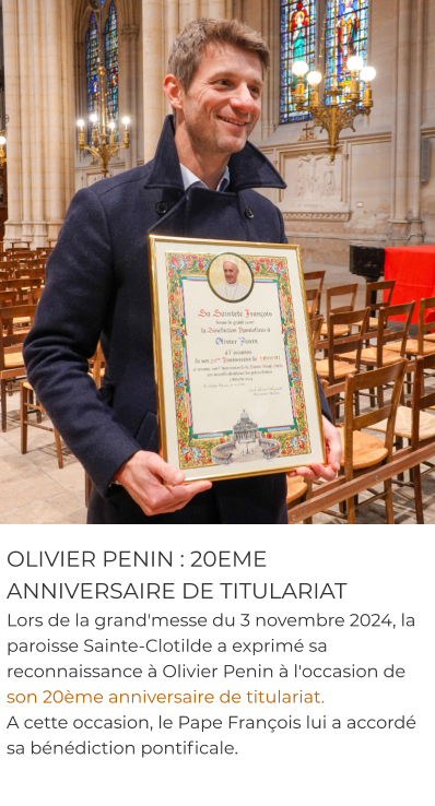 OLIVIER PENIN : 20EME ANNIVERSAIRE DE TITULARIAT Lors de la grand'messe du 3 novembre 2024, la paroisse Sainte-Clotilde a exprimé sa reconnaissance à Olivier Penin à l'occasion de son 20ème anniversaire de titulariat.  A cette occasion, le Pape François lui a accordé sa bénédiction pontificale.