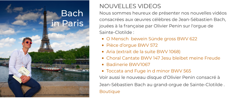 NOUVELLES VIDEOS Nous sommes heureux de présenter nos nouvelles vidéos consacrées aux œuvres célèbres de Jean-Sébastien Bach, jouées à la française par Olivier Penin sur l'orgue de Sainte-Clotilde : •	O Mensch  bewein Sünde gross BWV 622 •	Pièce d’orgue BWV 572 •	Aria (extrait de la suite BWV 1068) •	Choral Cantate BWV 147 Jesu bleibet meine Freude  •	Badinerie BWV1067 •	Toccata and Fuge in d minor BWV 565 Voir aussi le nouveau disque d’Olivier Penin consacré à Jean-Sébastien Bach au grand-orgue de Sainte-Clotilde .  Boutique    Bach in Paris