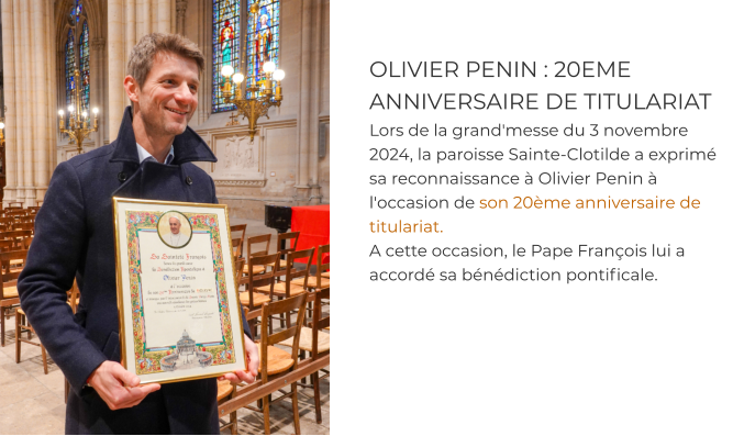 OLIVIER PENIN : 20EME ANNIVERSAIRE DE TITULARIAT Lors de la grand'messe du 3 novembre 2024, la paroisse Sainte-Clotilde a exprimé sa reconnaissance à Olivier Penin à l'occasion de son 20ème anniversaire de titulariat.  A cette occasion, le Pape François lui a accordé sa bénédiction pontificale.