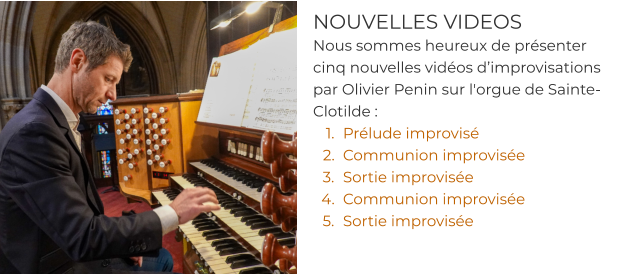 NOUVELLES VIDEOS Nous sommes heureux de présenter cinq nouvelles vidéos d’improvisations par Olivier Penin sur l'orgue de Sainte-Clotilde : 	1.	Prélude improvisé  	2.	Communion improvisée 	3.	Sortie improvisée	 	4.	Communion improvisée  	5.	Sortie improvisée