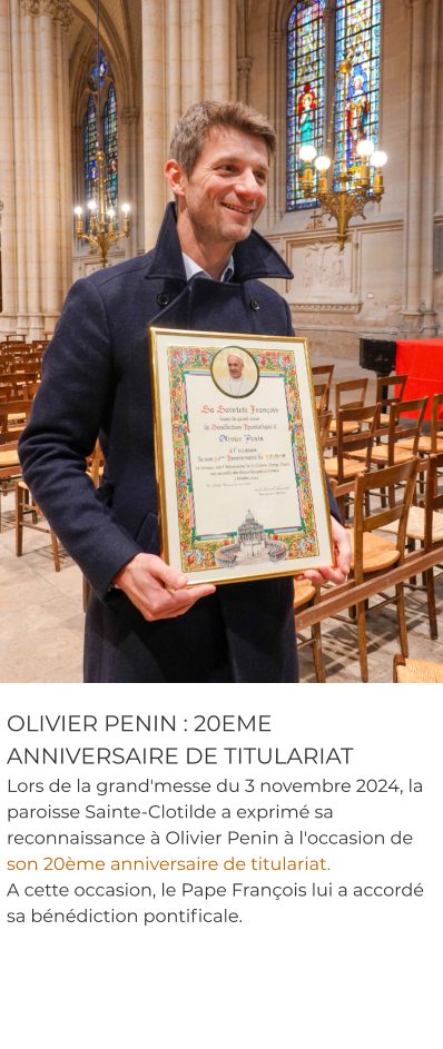 OLIVIER PENIN : 20EME ANNIVERSAIRE DE TITULARIAT Lors de la grand'messe du 3 novembre 2024, la paroisse Sainte-Clotilde a exprimé sa reconnaissance à Olivier Penin à l'occasion de son 20ème anniversaire de titulariat.  A cette occasion, le Pape François lui a accordé sa bénédiction pontificale.