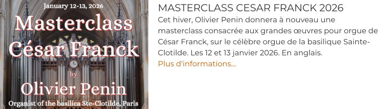 MASTERCLASS CESAR FRANCK 2026 Cet hiver, Olivier Penin donnera à nouveau une masterclass consacrée aux grandes œuvres pour orgue de César Franck, sur le célèbre orgue de la basilique Sainte-Clotilde. Les 12 et 13 janvier 2026. En anglais.  Plus d'informations…