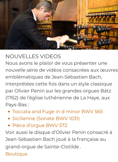 NOUVELLES VIDEOS Nous avons le plaisir de vous présenter une nouvelle série de vidéos consacrées aux œuvres emblématiques de Jean-Sébastien Bach, interprétées cette fois dans un style classique par Olivier Penin sur les grandes orgues Bätz (1762) de l’église luthérienne de La Haye, aux Pays-Bas : •	Toccata and Fuge in d minor BWV 565 •	Sicilienne (Sonate BWV 1031) •	Pièce d’orgue BWV 572 Voir aussi le disque d’Olivier Penin consacré à Jean-Sébastien Bach joué à la française au grand-orgue de Sainte-Clotilde .  Boutique