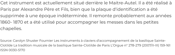 Cet instrument est actuellement situé derrière le Maitre-Autel. Il a été réalisé à Paris par Alexandre Père et Fils, bien que la plaque d'identification a été supprimée à une époque indéterminée. Il remonte probablement aux années 1860- 1870 et a été utilisé pour accompagner les messes dans les petites chapelles.  Source: Carolyn Shuster Fournier Les instruments à claviers d'accompagnement de la basilique Sainte-Clotilde La tradition musicale de la basilique Sainte-Clotilde de Paris L’Orgue n° 278-279 (2007/II-III) 159-161 ISSN 0030-5170