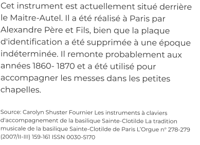 Cet instrument est actuellement situé derrière le Maitre-Autel. Il a été réalisé à Paris par Alexandre Père et Fils, bien que la plaque d'identification a été supprimée à une époque indéterminée. Il remonte probablement aux années 1860- 1870 et a été utilisé pour accompagner les messes dans les petites chapelles.  Source: Carolyn Shuster Fournier Les instruments à claviers d'accompagnement de la basilique Sainte-Clotilde La tradition musicale de la basilique Sainte-Clotilde de Paris L’Orgue n° 278-279 (2007/II-III) 159-161 ISSN 0030-5170