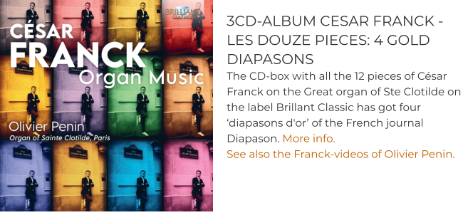 3CD-ALBUM CESAR FRANCK -  LES DOUZE PIECES: 4 GOLD DIAPASONS The CD-box with all the 12 pieces of César Franck on the Great organ of Ste Clotilde on the label Brillant Classic has got four ‘diapasons d'or’ of the French journal Diapason. More info. See also the Franck-videos of Olivier Penin.