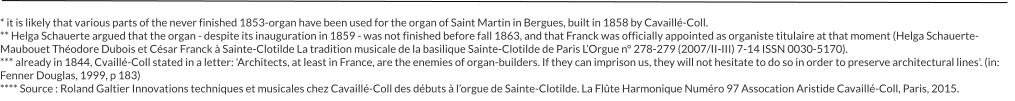 * it is likely that various parts of the never finished 1853-organ have been used for the organ of Saint Martin in Bergues, built in 1858 by Cavaillé-Coll. ** Helga Schauerte argued that the organ - despite its inauguration in 1859 - was not finished before fall 1863, and that Franck was officially appointed as organiste titulaire at that moment (Helga Schauerte-Maubouet Théodore Dubois et César Franck à Sainte-Clotilde La tradition musicale de la basilique Sainte-Clotilde de Paris L’Orgue n° 278-279 (2007/II-III) 7-14 ISSN 0030-5170). *** already in 1844, Cvaillé-Coll stated in a letter: 'Architects, at least in France, are the enemies of organ-builders. If they can imprison us, they will not hesitate to do so in order to preserve architectural lines'. (in: Fenner Douglas, 1999, p 183) **** Source : Roland Galtier Innovations techniques et musicales chez Cavaillé-Coll des débuts à l’orgue de Sainte-Clotilde. La Flûte Harmonique Numéro 97 Assocation Aristide Cavaillé-Coll, Paris, 2015.