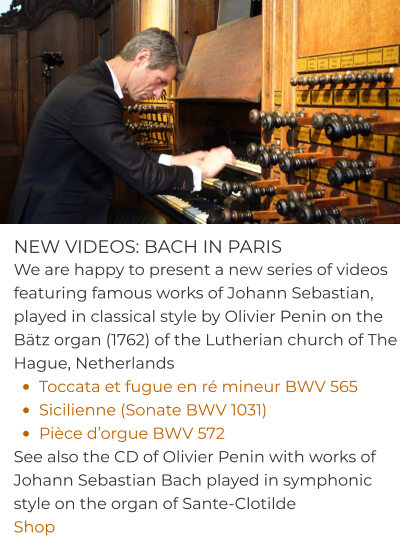 NEW VIDEOS: BACH IN PARIS We are happy to present a new series of videos featuring famous works of Johann Sebastian, played in classical style by Olivier Penin on the Bätz organ (1762) of the Lutherian church of The Hague, Netherlands •	Toccata et fugue en ré mineur BWV 565  •	Sicilienne (Sonate BWV 1031) •	Pièce d’orgue BWV 572 See also the CD of Olivier Penin with works of Johann Sebastian Bach played in symphonic style on the organ of Sante-Clotilde Shop