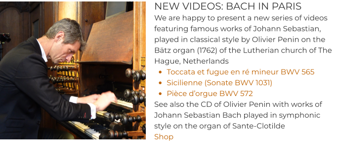 NEW VIDEOS: BACH IN PARIS We are happy to present a new series of videos featuring famous works of Johann Sebastian, played in classical style by Olivier Penin on the Bätz organ (1762) of the Lutherian church of The Hague, Netherlands •	Toccata et fugue en ré mineur BWV 565  •	Sicilienne (Sonate BWV 1031) •	Pièce d’orgue BWV 572 See also the CD of Olivier Penin with works of Johann Sebastian Bach played in symphonic style on the organ of Sante-Clotilde Shop