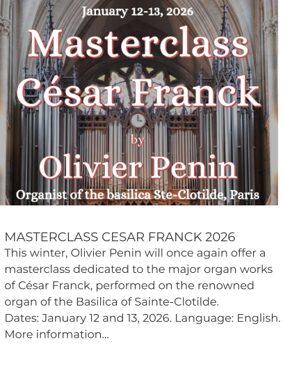 MASTERCLASS CESAR FRANCK 2026 This winter, Olivier Penin will once again offer a masterclass dedicated to the major organ works of César Franck, performed on the renowned organ of the Basilica of Sainte-Clotilde. Dates: January 12 and 13, 2026. Language: English. More information…